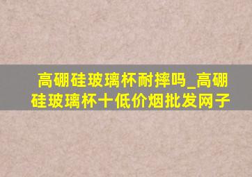 高硼硅玻璃杯耐摔吗_高硼硅玻璃杯十(低价烟批发网)子