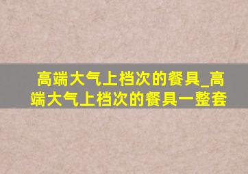 高端大气上档次的餐具_高端大气上档次的餐具一整套