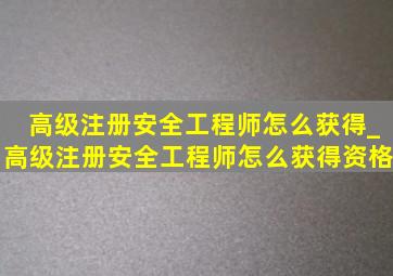 高级注册安全工程师怎么获得_高级注册安全工程师怎么获得资格