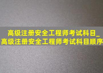 高级注册安全工程师考试科目_高级注册安全工程师考试科目顺序