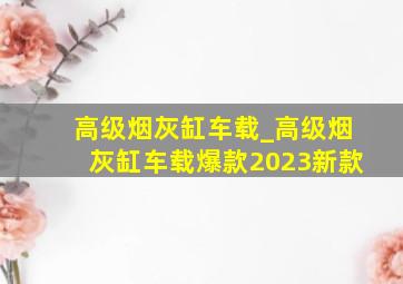 高级烟灰缸车载_高级烟灰缸车载爆款2023新款