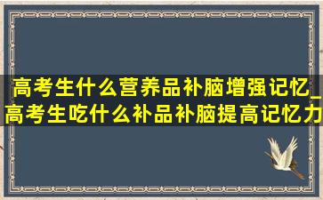 高考生什么营养品补脑增强记忆_高考生吃什么补品补脑提高记忆力