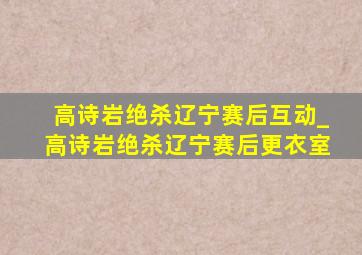 高诗岩绝杀辽宁赛后互动_高诗岩绝杀辽宁赛后更衣室