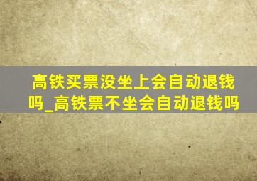 高铁买票没坐上会自动退钱吗_高铁票不坐会自动退钱吗