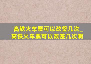 高铁火车票可以改签几次_高铁火车票可以改签几次啊