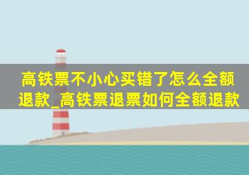 高铁票不小心买错了怎么全额退款_高铁票退票如何全额退款