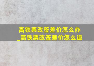 高铁票改签差价怎么办_高铁票改签差价怎么退