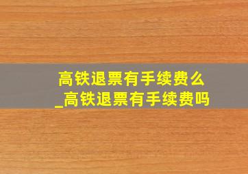 高铁退票有手续费么_高铁退票有手续费吗