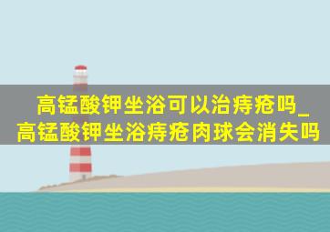 高锰酸钾坐浴可以治痔疮吗_高锰酸钾坐浴痔疮肉球会消失吗