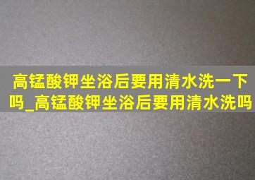 高锰酸钾坐浴后要用清水洗一下吗_高锰酸钾坐浴后要用清水洗吗