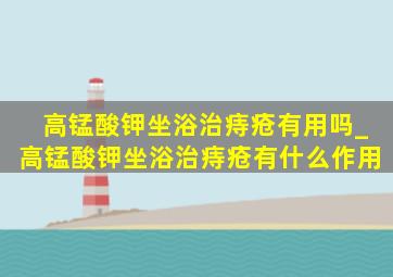 高锰酸钾坐浴治痔疮有用吗_高锰酸钾坐浴治痔疮有什么作用