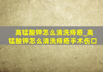 高锰酸钾怎么清洗痔疮_高锰酸钾怎么清洗痔疮手术伤口