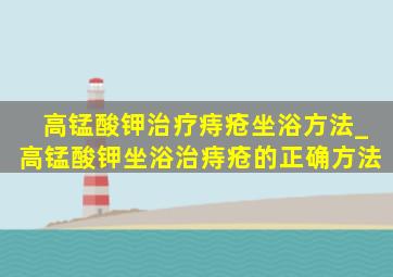 高锰酸钾治疗痔疮坐浴方法_高锰酸钾坐浴治痔疮的正确方法