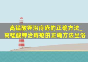 高锰酸钾治痔疮的正确方法_高锰酸钾治痔疮的正确方法坐浴