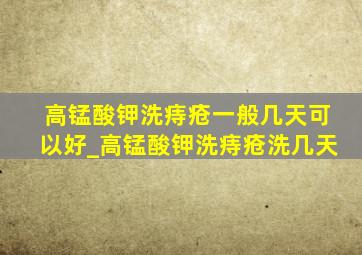 高锰酸钾洗痔疮一般几天可以好_高锰酸钾洗痔疮洗几天