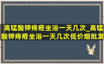 高锰酸钾痔疮坐浴一天几次_高锰酸钾痔疮坐浴一天几次(低价烟批发网)