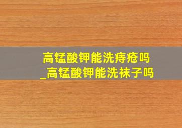 高锰酸钾能洗痔疮吗_高锰酸钾能洗袜子吗