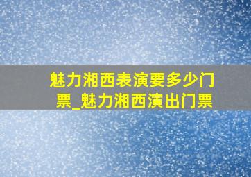 魅力湘西表演要多少门票_魅力湘西演出门票