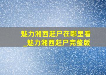 魅力湘西赶尸在哪里看_魅力湘西赶尸完整版