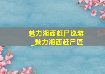 魅力湘西赶尸巡游_魅力湘西赶尸匠