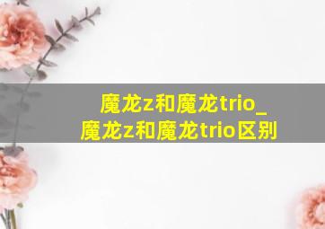 魔龙z和魔龙trio_魔龙z和魔龙trio区别