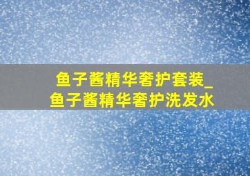 鱼子酱精华奢护套装_鱼子酱精华奢护洗发水