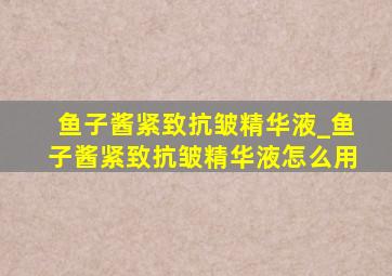 鱼子酱紧致抗皱精华液_鱼子酱紧致抗皱精华液怎么用