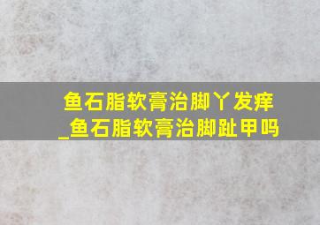 鱼石脂软膏治脚丫发痒_鱼石脂软膏治脚趾甲吗