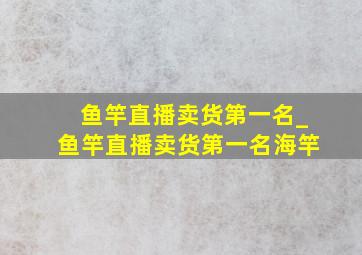 鱼竿直播卖货第一名_鱼竿直播卖货第一名海竿