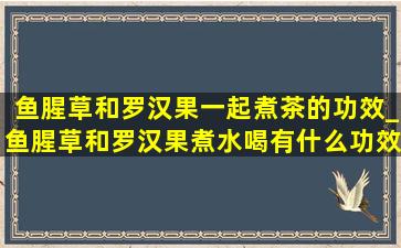 鱼腥草和罗汉果一起煮茶的功效_鱼腥草和罗汉果煮水喝有什么功效