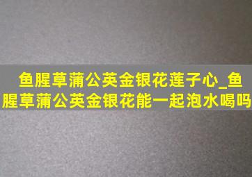 鱼腥草蒲公英金银花莲子心_鱼腥草蒲公英金银花能一起泡水喝吗