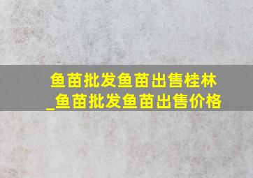 鱼苗批发鱼苗出售桂林_鱼苗批发鱼苗出售价格