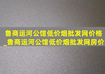 鲁商运河公馆(低价烟批发网)价格_鲁商运河公馆(低价烟批发网)房价