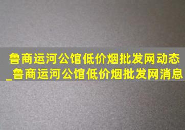 鲁商运河公馆(低价烟批发网)动态_鲁商运河公馆(低价烟批发网)消息