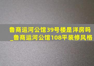 鲁商运河公馆39号楼是洋房吗_鲁商运河公馆108平装修风格