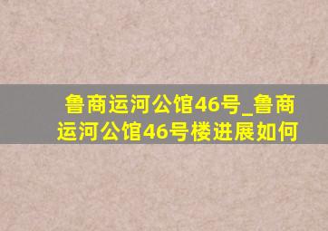 鲁商运河公馆46号_鲁商运河公馆46号楼进展如何