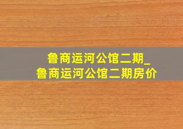 鲁商运河公馆二期_鲁商运河公馆二期房价