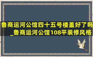 鲁商运河公馆四十五号楼盖好了吗_鲁商运河公馆108平装修风格