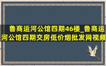 鲁商运河公馆四期46楼_鲁商运河公馆四期交房(低价烟批发网)视频