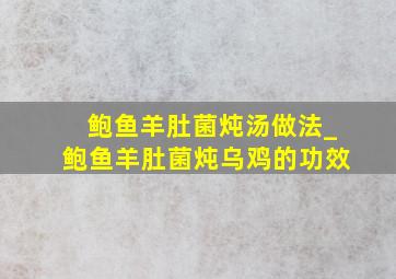 鲍鱼羊肚菌炖汤做法_鲍鱼羊肚菌炖乌鸡的功效