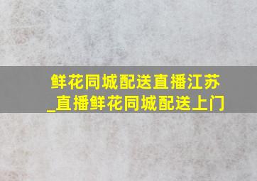 鲜花同城配送直播江苏_直播鲜花同城配送上门