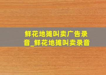 鲜花地摊叫卖广告录音_鲜花地摊叫卖录音