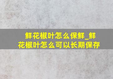 鲜花椒叶怎么保鲜_鲜花椒叶怎么可以长期保存