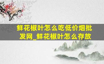 鲜花椒叶怎么吃(低价烟批发网)_鲜花椒叶怎么存放