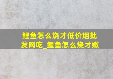 鲤鱼怎么烧才(低价烟批发网)吃_鲤鱼怎么烧才嫩