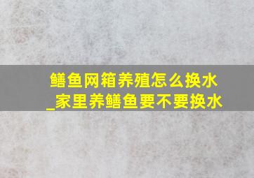 鳝鱼网箱养殖怎么换水_家里养鳝鱼要不要换水