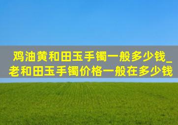 鸡油黄和田玉手镯一般多少钱_老和田玉手镯价格一般在多少钱