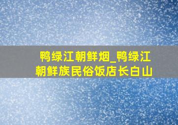 鸭绿江朝鲜烟_鸭绿江朝鲜族民俗饭店长白山