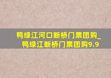 鸭绿江河口断桥门票团购_鸭绿江断桥门票团购9.9