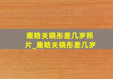 鹿晗关晓彤差几岁照片_鹿晗关晓彤差几岁